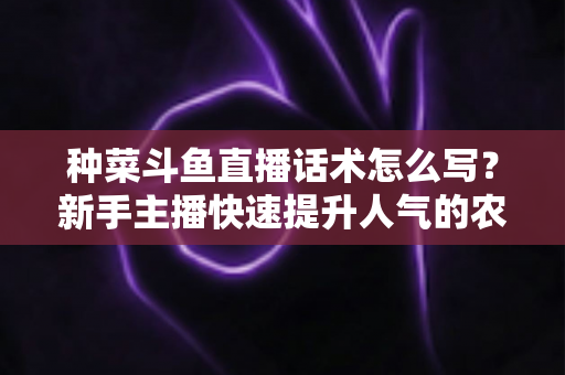种菜斗鱼直播话术怎么写？新手主播快速提升人气的农事直播话术实战全攻略