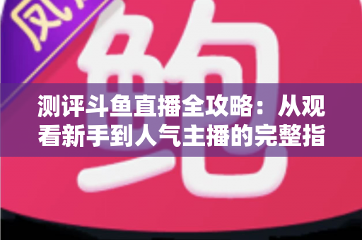 测评斗鱼直播全攻略：从观看新手到人气主播的完整指南