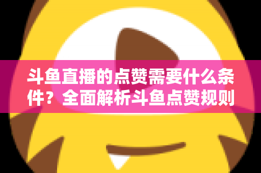 斗鱼直播的点赞需要什么条件？全面解析斗鱼点赞规则、操作步骤与常见问题