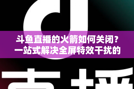 斗鱼直播的火箭如何关闭？一站式解决全屏特效干扰的完整操作指南