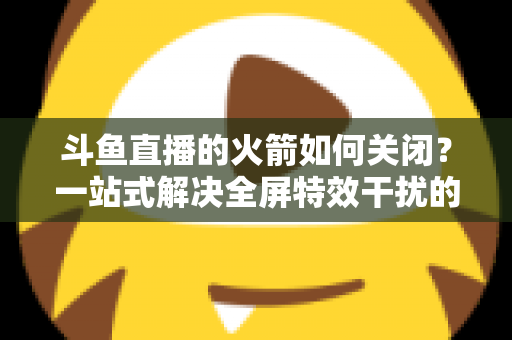 斗鱼直播的火箭如何关闭？一站式解决全屏特效干扰的完整操作指南