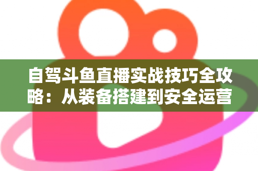 自驾斗鱼直播实战技巧全攻略：从装备搭建到安全运营的完整指南