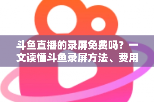斗鱼直播的录屏免费吗？一文读懂斗鱼录屏方法、费用与注意事项（2025实用指南）