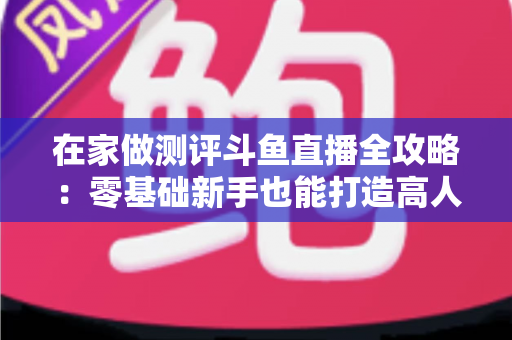 在家做测评斗鱼直播全攻略：零基础新手也能打造高人气直播间的实战指南