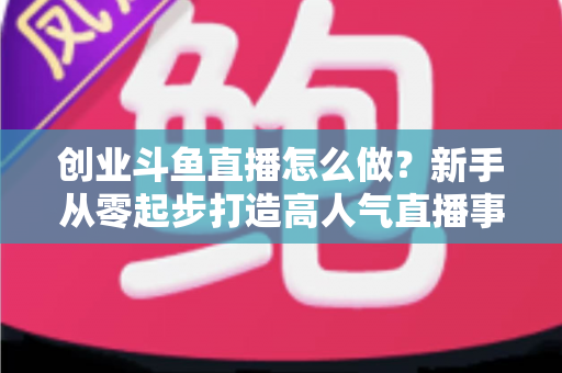 创业斗鱼直播怎么做?新手从零起步打造高人气直播事业的完整攻略 创业斗鱼直播怎么做?新手从零起步打造高人气直播事业的完整攻略