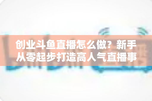 创业斗鱼直播怎么做?新手从零起步打造高人气直播事业的完整攻略 创业斗鱼直播怎么做?新手从零起步打造高人气直播事业的完整攻略