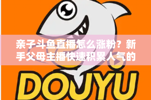 亲子斗鱼直播怎么涨粉?新手父母主播快速积累人气的完整实战攻略 亲子斗鱼直播怎么涨粉?新手父母主播快速积累人气的完整实战攻略