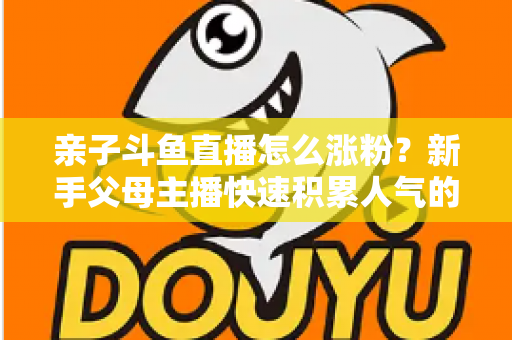亲子斗鱼直播怎么涨粉?新手父母主播快速积累人气的完整实战攻略 亲子斗鱼直播怎么涨粉?新手父母主播快速积累人气的完整实战攻略