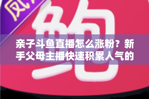 亲子斗鱼直播怎么涨粉？新手父母主播快速积累人气的完整实战攻略