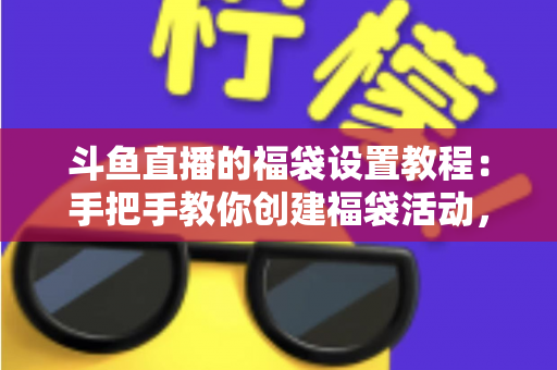 斗鱼直播的福袋设置教程：手把手教你创建福袋活动，轻松提升直播间人气与互动