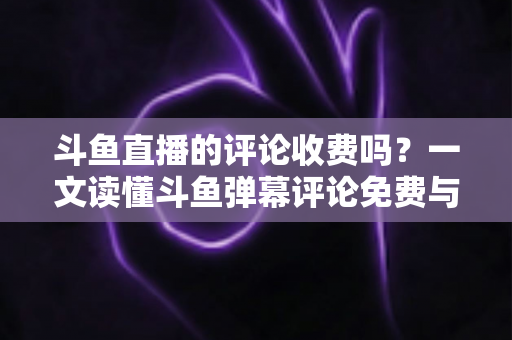 斗鱼直播的评论收费吗？一文读懂斗鱼弹幕评论免费与付费规则全解析