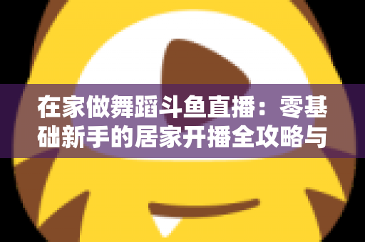 在家做舞蹈斗鱼直播:零基础新手的居家开播全攻略与涨粉变现指南 在家做舞蹈斗鱼直播:零基础新手的居家开播全攻略与涨粉变现指南