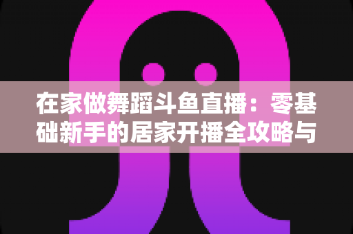 在家做舞蹈斗鱼直播：零基础新手的居家开播全攻略与涨粉变现指南