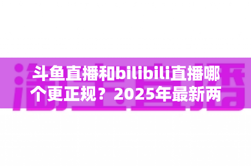 斗鱼直播和bilibili直播哪个更正规？2025年最新两大直播平台规范度深度对比全解析