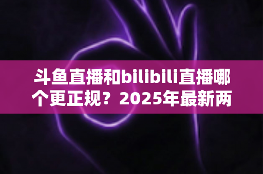 斗鱼直播和bilibili直播哪个更正规？2025年最新两大直播平台规范度深度对比全解析