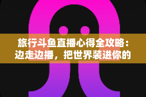 旅行斗鱼直播心得全攻略：边走边播，把世界装进你的直播间