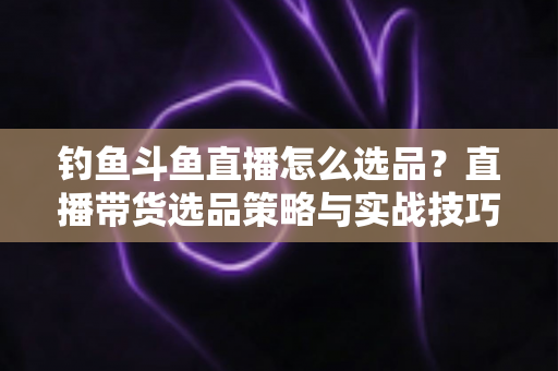 钓鱼斗鱼直播怎么选品？直播带货选品策略与实战技巧全解析