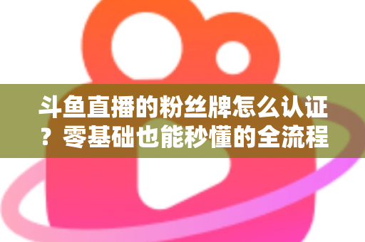 斗鱼直播的粉丝牌怎么认证?零基础也能秒懂的全流程认证攻略与升级秘籍 斗鱼直播的粉丝牌怎么认证?零基础也能秒懂的全流程认证攻略与升级秘籍