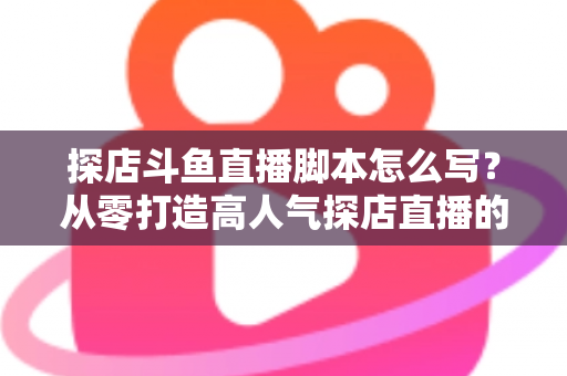 探店斗鱼直播脚本怎么写？从零打造高人气探店直播的完整脚本创作与实操指南