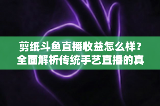 剪纸斗鱼直播收益怎么样?全面解析传统手艺直播的真实收入与变现之路 剪纸斗鱼直播收益怎么样?全面解析传统手艺直播的真实收入与变现之路