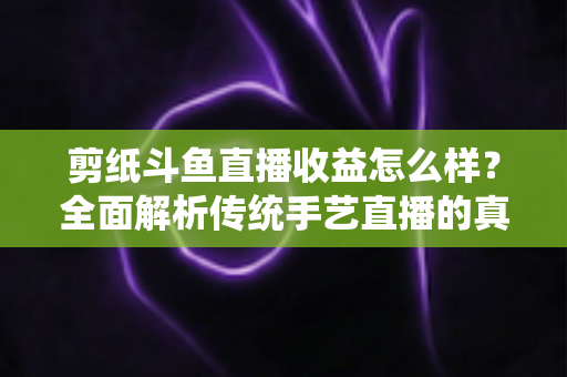 剪纸斗鱼直播收益怎么样？全面解析传统手艺直播的真实收入与变现之路