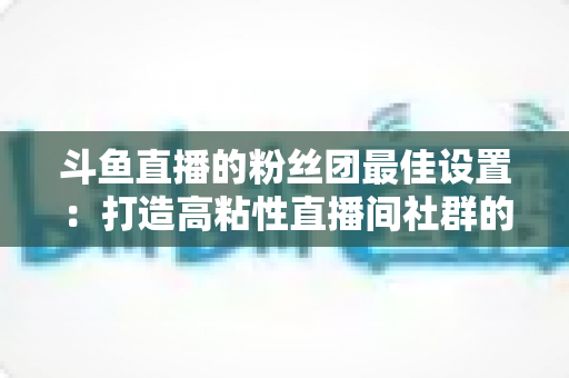 斗鱼直播的粉丝团最佳设置：打造高粘性直播间社群的完整运营指南