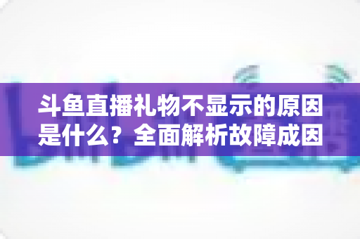 斗鱼直播礼物不显示的原因是什么？全面解析故障成因与实用解决方案