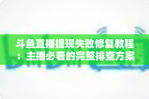 斗鱼直播提现失败修复教程：主播必看的完整排查方案与实用指南