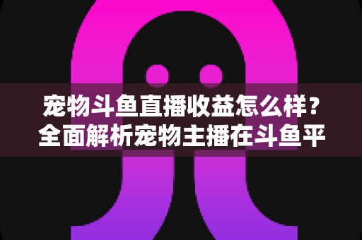宠物斗鱼直播收益怎么样？全面解析宠物主播在斗鱼平台的真实收入与变现之道