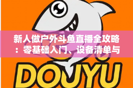 新人做户外斗鱼直播全攻略:零基础入门、设备清单与快速涨粉实战指南 新人做户外斗鱼直播全攻略:零基础入门、设备清单与快速涨粉实战指南