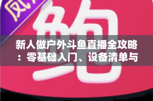 新人做户外斗鱼直播全攻略：零基础入门、设备清单与快速涨粉实战指南