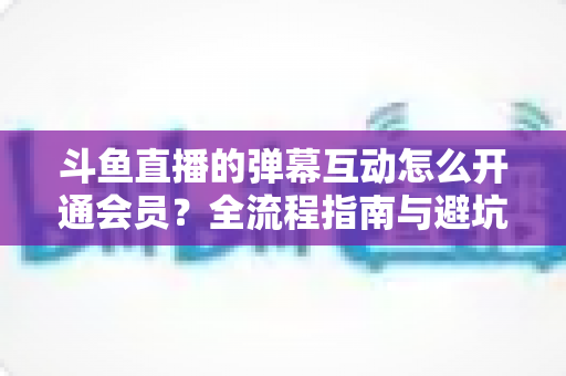斗鱼直播的弹幕互动怎么开通会员？全流程指南与避坑攻略一文看懂