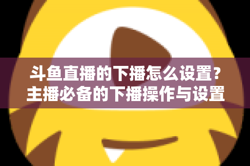 斗鱼直播的下播怎么设置？主播必备的下播操作与设置全攻略