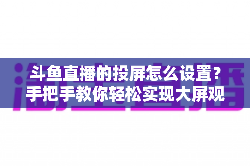 斗鱼直播的投屏怎么设置？手把手教你轻松实现大屏观看的完整教程