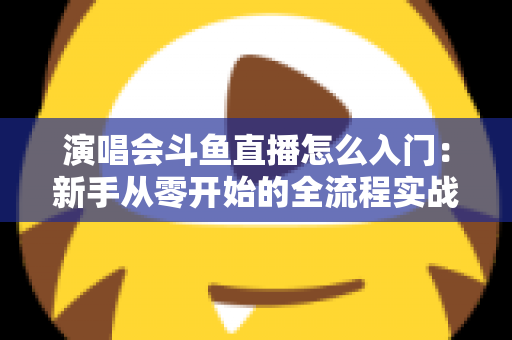 演唱会斗鱼直播怎么入门：新手从零开始的全流程实战指南
