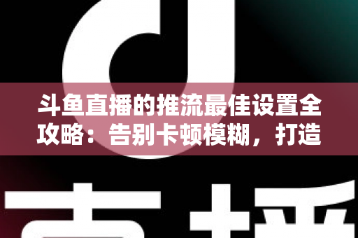 斗鱼直播的推流最佳设置全攻略：告别卡顿模糊，打造高清流畅直播间