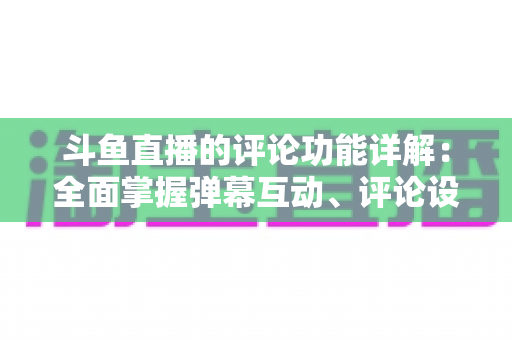 斗鱼直播的评论功能详解：全面掌握弹幕互动、评论设置与直播间管理技巧的实用指南