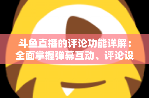 斗鱼直播的评论功能详解：全面掌握弹幕互动、评论设置与直播间管理技巧的实用指南