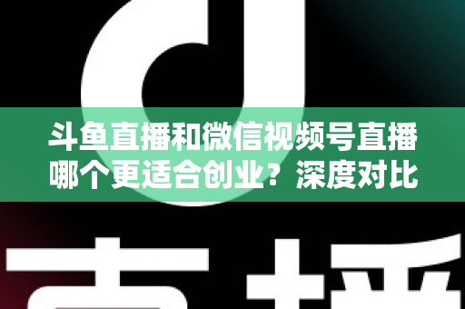 斗鱼直播和微信视频号直播哪个更适合创业？深度对比分析与实战选择指南