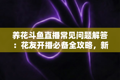 养花斗鱼直播常见问题解答：花友开播必备全攻略，新手也能轻松上手