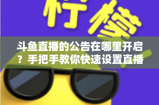 斗鱼直播的公告在哪里开启？手把手教你快速设置直播间公告的完整教程与实用技巧