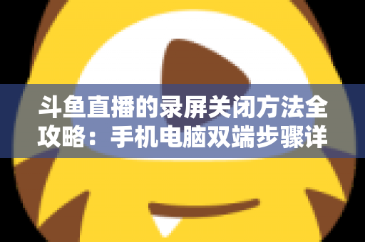 斗鱼直播的录屏关闭方法全攻略:手机电脑双端步骤详解,轻松搞定录制收尾 斗鱼直播的录屏关闭方法全攻略:手机电脑双端步骤详解,轻松搞定录制收尾