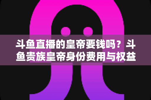 斗鱼直播的皇帝要钱吗？斗鱼贵族皇帝身份费用与权益全面解析