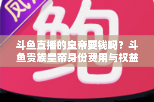 斗鱼直播的皇帝要钱吗？斗鱼贵族皇帝身份费用与权益全面解析