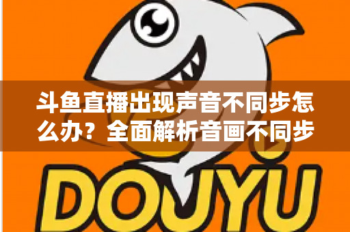 斗鱼直播出现声音不同步怎么办？全面解析音画不同步原因与实用解决方案