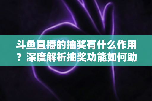 斗鱼直播的抽奖有什么作用？深度解析抽奖功能如何助力主播涨粉、提升人气并打造活跃直播间生态