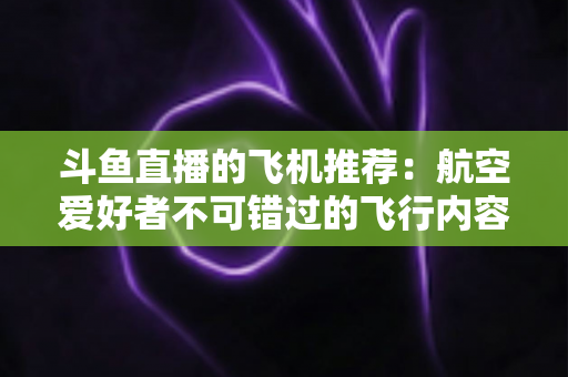 斗鱼直播的飞机推荐：航空爱好者不可错过的飞行内容全攻略