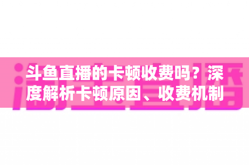 斗鱼直播的卡顿收费吗?深度解析卡顿原因、收费机制与免费优化方案 斗鱼直播的卡顿收费吗?深度解析卡顿原因、收费机制与免费优化方案