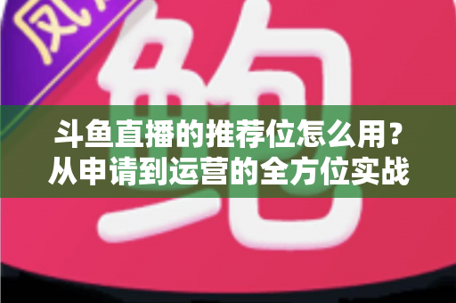 斗鱼直播的推荐位怎么用？从申请到运营的全方位实战指南，助你快速提升直播间曝光与人气
