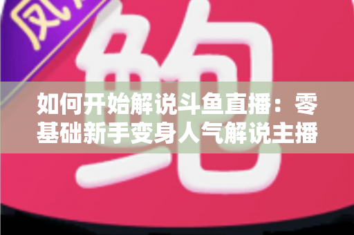如何开始解说斗鱼直播：零基础新手变身人气解说主播的完整实战指南